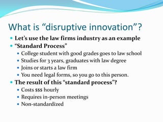 What is “disruptive innovation”?
 Let’s use the law firms industry as an example
 “Standard Process”
    College student with good grades goes to law school
    Studies for 3 years, graduates with law degree
    Joins or starts a law firm
    You need legal forms, so you go to this person.
 The result of this “standard process”?
    Costs $$$ hourly
    Requires in-person meetings
    Non-standardized
 