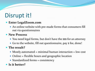 Disrupt it!
 Enter LegalZoom.com
    An online website with pre-made forms that consumers fill
     out via questionnaires
 New Process
    You need legal forms, but don’t have the $$$ for an attorney
    Go to the website, fill out questionnaire, pay $ fee, done!
 The result?
    Mostly automated = minimal human interaction = low cost
    Online = flexible hours and geographic location
    Standardized forms = consistency
 Is it better?
 