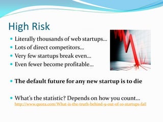 High Risk
 Literally thousands of web startups…
 Lots of direct competitors…
 Very few startups break even…
 Even fewer become profitable…


 The default future for any new startup is to die


 What’s the statistic? Depends on how you count…
 http://www.quora.com/What-is-the-truth-behind-9-out-of-10-startups-fail
 
