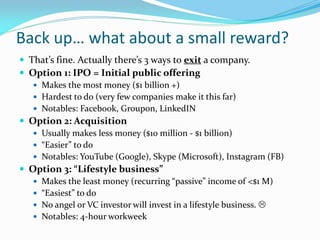 Back up… what about a small reward?
 That’s fine. Actually there’s 3 ways to exit a company.
 Option 1: IPO = Initial public offering
    Makes the most money ($1 billion +)
    Hardest to do (very few companies make it this far)
    Notables: Facebook, Groupon, LinkedIN
 Option 2: Acquisition
    Usually makes less money ($10 million - $1 billion)
    “Easier” to do
    Notables: YouTube (Google), Skype (Microsoft), Instagram (FB)
 Option 3: “Lifestyle business”
    Makes the least money (recurring “passive” income of <$1 M)
    “Easiest” to do
    No angel or VC investor will invest in a lifestyle business. 
    Notables: 4-hour workweek
 