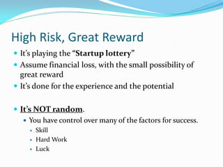 High Risk, Great Reward
 It’s playing the “Startup lottery”
 Assume financial loss, with the small possibility of
  great reward
 It’s done for the experience and the potential


 It’s NOT random.
    You have control over many of the factors for success.
        Skill
        Hard Work
        Luck
 