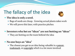 The fallacy of the idea
 The idea is only a seed.
    Bags of seeds are cheap. Growing actual plants takes work
    We will prove this later, with practice pitches


 Investors who bet on “ideas” are not betting on “ideas”
    They are betting on the team behind the idea


 No one buys an “idea”
    The closest you get to an idea being valuable is a patent,
     trademark, or copyright which is a lot more involved
 