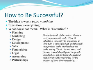 How to Be Successful?
 The idea is worth $0.00 = nothing
 Execution is everything!!
 What does that mean? What is “Execution”?
    Planning
    Marketing              Here's the truth of the matter: ideas are
                            pretty much worth zilch. What IS
    Design
                            valuable is the ability to implement an
    Development            idea, turn it into a product, and then sell
    Sales                  that product in the marketplace and
    Fundraising            make money. That's the real work, and
    Legal                  the real reward should go to the people
                            who do that, not the fools who pretend
    Accounting             that they should be rewarded for the
    Partnerships           product of their divine creativity.
 