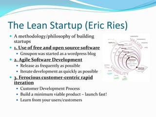 The Lean Startup (Eric Ries)
 A methodology/philosophy of building
  startups
 1. Use of free and open source software
    Groupon was started as a wordpress blog
 2. Agile Software Development
    Release as frequently as possible
    Iterate development as quickly as possible
 3. Ferocious customer-centric rapid
  iteration
    Customer Development Process
    Build a minimum viable product – launch fast!
    Learn from your users/customers
 