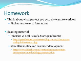 Homework
 Think about what project you actually want to work on
    Pitches next week to form teams


 Reading material
    Fantasies vs Realities of a Startup infocomic
        http://grasshopper.com/assets/blog/2011/03/fantasy-vs-
         reality-infocomic-v2.jpg
    Steve Blank’s slides on customer development
        http://www.slideshare.net/venturehacks/customer-
         development-methodology-presentation
 