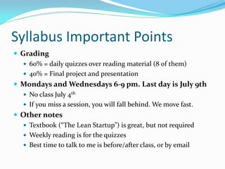 Syllabus Important Points
 Grading
    60% = daily quizzes over reading material (8 of them)
    40% = Final project and presentation
 Mondays and Wednesdays 6-9 pm. Last day is July 9th
    No class July 4th
    If you miss a session, you will fall behind. We move fast.
 Other notes
    Textbook (“The Lean Startup”) is great, but not required
    Weekly reading is for the quizzes
    Best time to talk to me is before/after class, or by email
 