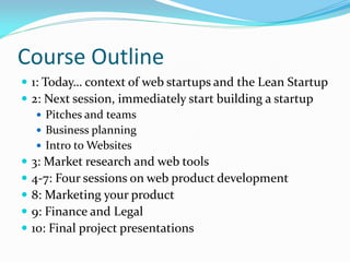 Course Outline
 1: Today… context of web startups and the Lean Startup
 2: Next session, immediately start building a startup
    Pitches and teams
    Business planning
    Intro to Websites
 3: Market research and web tools
 4-7: Four sessions on web product development
 8: Marketing your product
 9: Finance and Legal
 10: Final project presentations
 