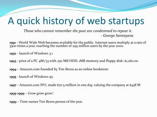 A quick history of web startups
         Those who cannot remember the past are condemned to repeat it.
                                                    - George Santayana
1991 - World Wide Web becomes available for the public. Internet users multiply at a rate of
3500 times a year, reaching the number of 295 million users by the year 2000.

1992 - launch of Windows 3.1

1993 - price of a PC 486/33 with 250 MB HDD, 1MB memory and floppy disk: $1,260.00

1994 – Amazon.com founded by Tim Bezos as an online bookstore

1995 - launch of Windows 95

1997 – Amazon.com IPO, made $70.5 million in one day, valuing the company at $438 M

1995-1999 – Grow grow grow!

1999 – Time names Tim Bezos person of the year.
 