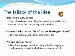 The fallacy of the idea
 The idea is only a seed.
    Bags of seeds are cheap. Growing actual plants takes work
    We ...