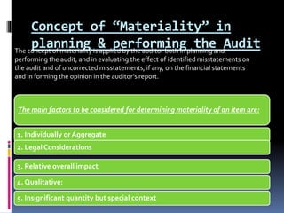 Concept of “Materiality” in
planning & performing the Audit
The main factors to be considered for determining materiality of an item are:
1. Individually or Aggregate
2. Legal Considerations
3. Relative overall impact
4. Qualitative:
5. Insignificant quantity but special context
The concept of materiality is applied by the auditor both in planning and
performing the audit, and in evaluating the effect of identified misstatements on
the audit and of uncorrected misstatements, if any, on the financial statements
and in forming the opinion in the auditor’s report.
 