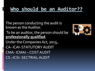 Who should be an Auditor??
The person conducting the audit is
known as the Auditor.
To be an auditor, the person should be
professionally qualified.
Under the Companies Act, 2013,.
CA- ICAI- STATUTORYAUDIT
CMA- ICMAI – COSTAUDIT
CS –ICSI- SECTRIALAUDIT
 