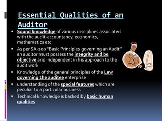 Essential Qualities of an
Auditor
 Sound knowledge of various disciplines associated
with the audit-accountancy, economics,
mathematics etc
 As per SA-200 “Basic Principles governing an Audit”
an auditor must possess the integrity and be
objective and independent in his approach to the
audit work
 Knowledge of the general principles of the Law
governing the auditee enterprise
 understanding of the special features which are
peculiar to a particular business
 Technical knowledge is backed by basic human
qualities
 