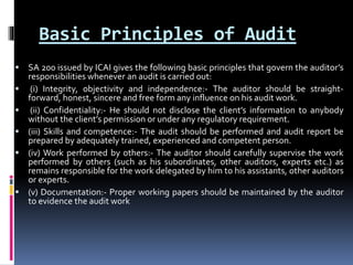 Basic Principles of Audit
 SA 200 issued by ICAI gives the following basic principles that govern the auditor’s
responsibilities whenever an audit is carried out:
 (i) Integrity, objectivity and independence:- The auditor should be straight-
forward, honest, sincere and free form any influence on his audit work.
 (ii) Confidentiality:- He should not disclose the client’s information to anybody
without the client’s permission or under any regulatory requirement.
 (iii) Skills and competence:- The audit should be performed and audit report be
prepared by adequately trained, experienced and competent person.
 (iv) Work performed by others:- The auditor should carefully supervise the work
performed by others (such as his subordinates, other auditors, experts etc.) as
remains responsible for the work delegated by him to his assistants, other auditors
or experts.
 (v) Documentation:- Proper working papers should be maintained by the auditor
to evidence the audit work
 