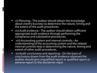  vi) Planning:-The auditor should obtain the knowledge
about client’s business to determine the nature, timing and
the extent of the audit procedures.
 vii) Audit evidence:-The auditor should obtain sufficient
appropriate audit evidence through performing the
compliance and substantive procedures.
 viii)Accounting system and internal controls:- An
understanding of the accounting system and the related
internal controls help in determining the nature, timing and
extent of other audit procedures.
 ix) Audit conclusions and reporting:- On the basis of
conclusions drawn from the audit evidence obtained the
auditor should give unqualified report or qualified report or
adverse report or the disclaimer repor
 