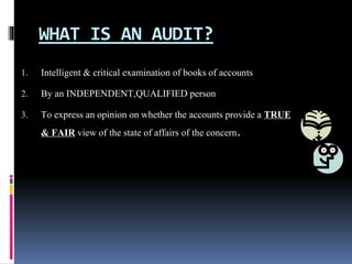 WHAT IS AN AUDIT?
1. Intelligent & critical examination of books of accounts
2. By an INDEPENDENT,QUALIFIED person
3. To express an opinion on whether the accounts provide a TRUE
& FAIR view of the state of affairs of the concern.
 
