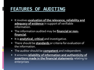 FEATURES OF AUDITING
 It involves evaluation of the relevance, reliability and
adequacy of evidence in support of verifiable
information.
 The information audited may be financial or non-
financial.
 It is analytical, critical and investigative.
 There should be standards or criteria for evaluation of
the information.
 The auditor should be competent and independent.
 It ensures reliability of information and authenticity of
assertions made in the financial statements relating to
enterprises
 