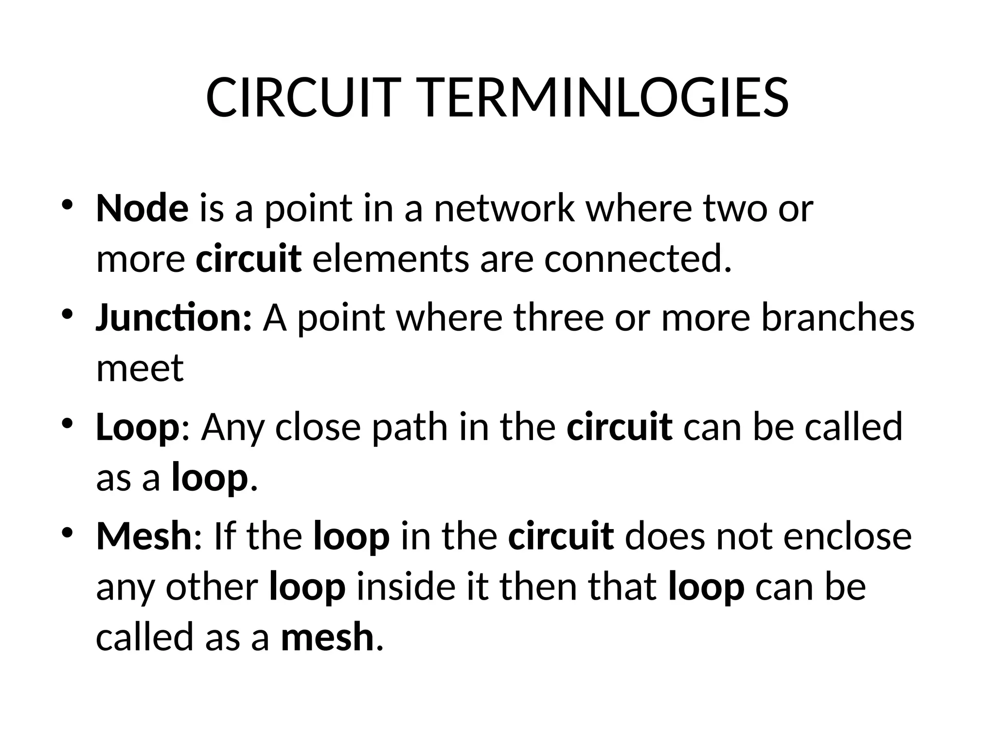 CIRCUIT TERMINLOGIES
• Node is a point in a network where two or
more circuit elements are connected.
• Junction: A point where three or more branches
meet
• Loop: Any close path in the circuit can be called
as a loop.
• Mesh: If the loop in the circuit does not enclose
any other loop inside it then that loop can be
called as a mesh.
 