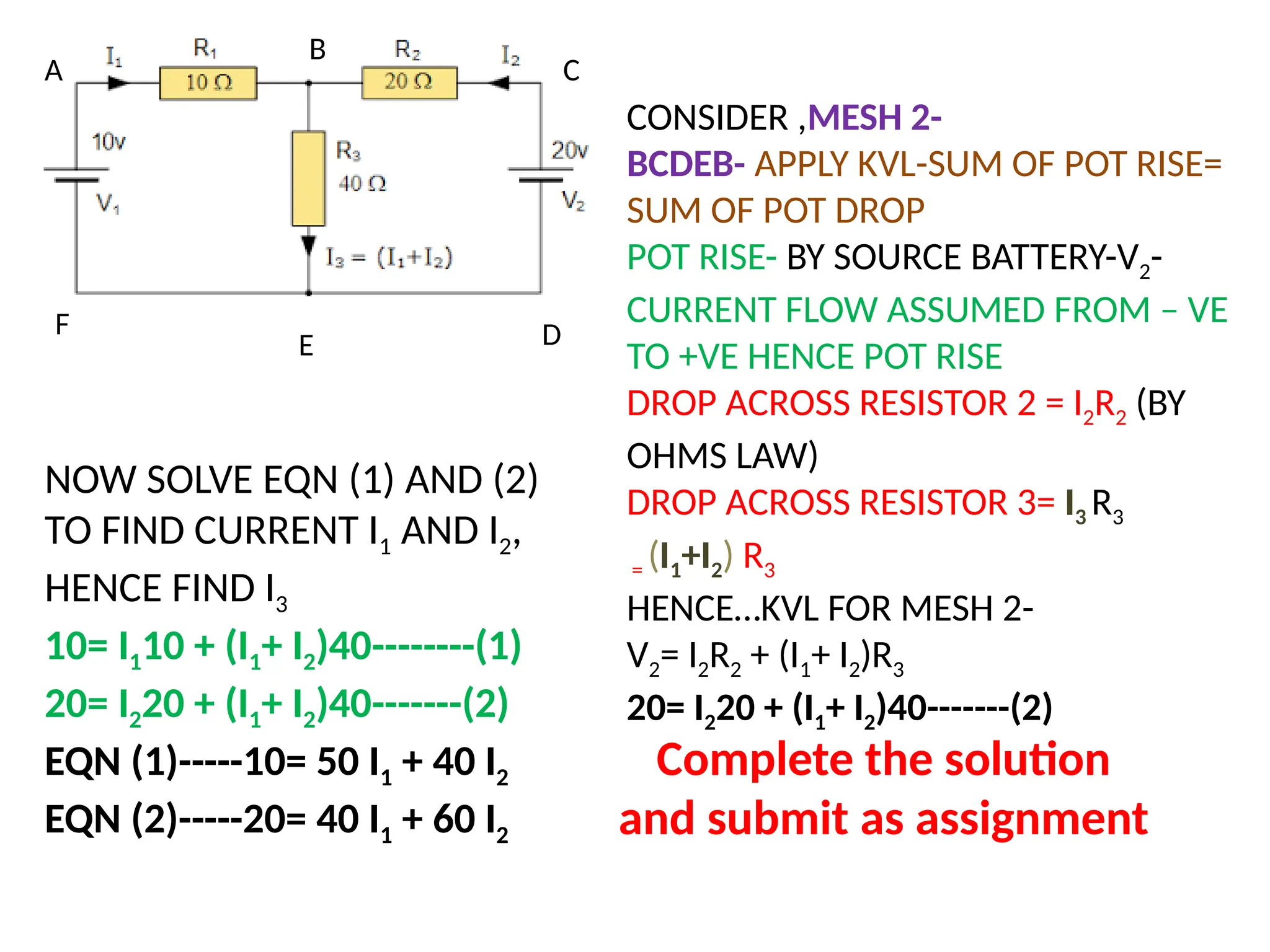 A
B
C
D
CONSIDER ,MESH 2-
BCDEB- APPLY KVL-SUM OF POT RISE=
SUM OF POT DROP
POT RISE- BY SOURCE BATTERY-V2-
CURRENT FLOW ASSUMED FROM – VE
TO +VE HENCE POT RISE
DROP ACROSS RESISTOR 2 = I2R2 (BY
OHMS LAW)
DROP ACROSS RESISTOR 3= I3 R3
= (I1+I2) R3
HENCE…KVL FOR MESH 2-
V2= I2R2 + (I1+ I2)R3
20= I220 + (I1+ I2)40-------(2)
E
F
NOW SOLVE EQN (1) AND (2)
TO FIND CURRENT I1 AND I2,
HENCE FIND I3
10= I110 + (I1+ I2)40--------(1)
20= I220 + (I1+ I2)40-------(2)
EQN (1)-----10= 50 I1 + 40 I2
EQN (2)-----20= 40 I1 + 60 I2
Complete the solution
and submit as assignment
 