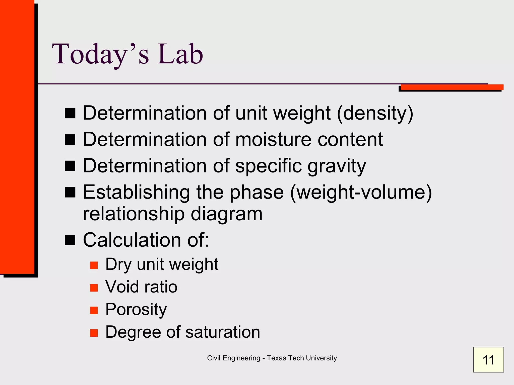 Civil Engineering - Texas Tech University
Today’s Lab
 Determination of unit weight (density)
 Determination of moisture content
 Determination of specific gravity
 Establishing the phase (weight-volume)
relationship diagram
 Calculation of:
 Dry unit weight
 Void ratio
 Porosity
 Degree of saturation
11
 