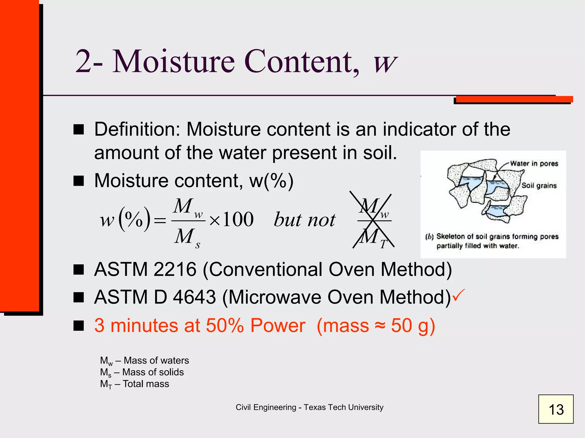 Civil Engineering - Texas Tech University
2- Moisture Content, w
 Definition: Moisture content is an indicator of the
amount of the water present in soil.
 Moisture content, w(%)
 ASTM 2216 (Conventional Oven Method)
 ASTM D 4643 (Microwave Oven Method)
 3 minutes at 50% Power (mass ≈ 50 g)
 
T
w
s
w
M
M
notbut
M
M
w 100% 
Mw – Mass of waters
Ms – Mass of solids
MT – Total mass
13
 