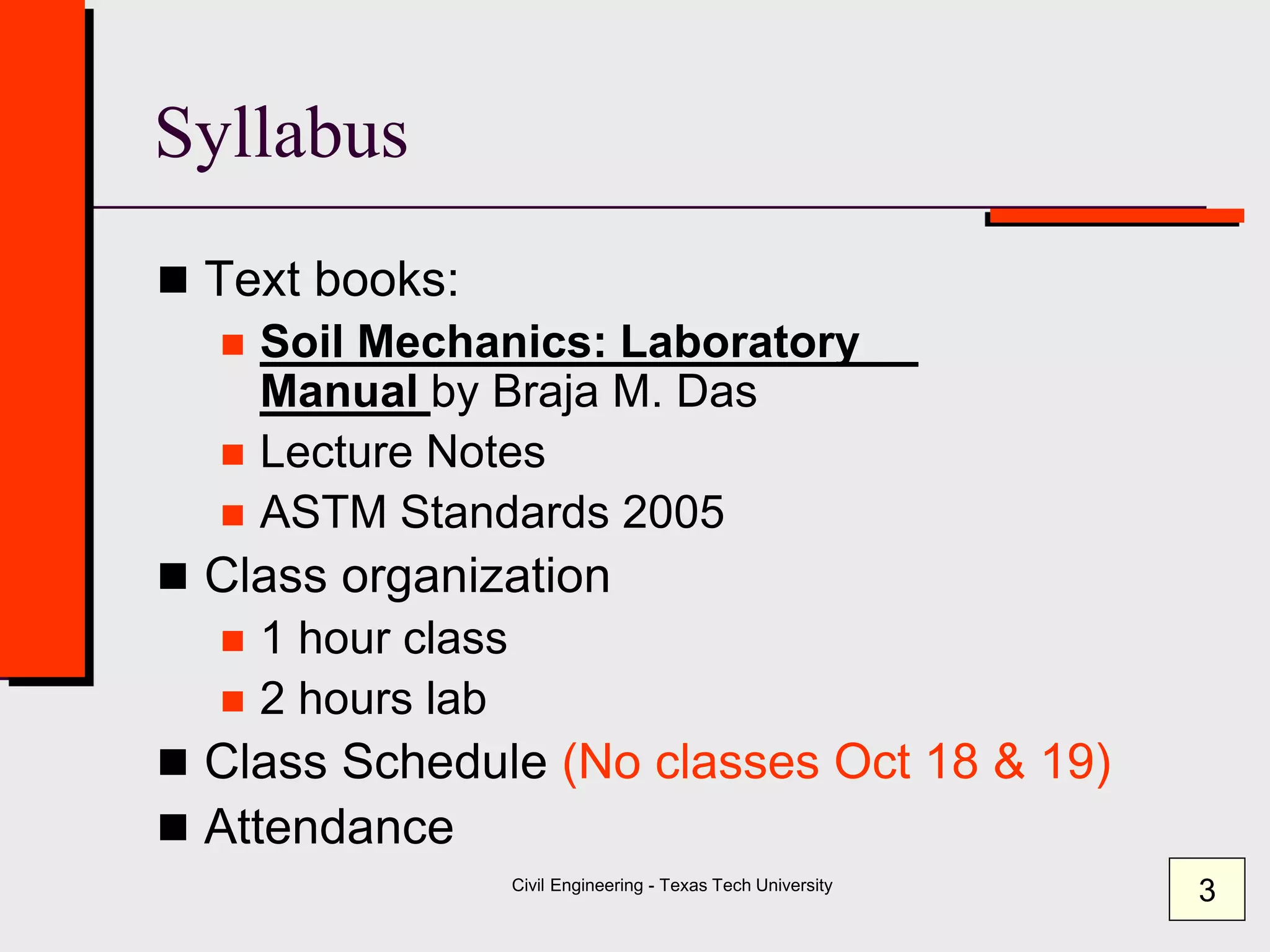 Civil Engineering - Texas Tech University
Syllabus
 Text books:
 Soil Mechanics: Laboratory
Manual by Braja M. Das
 Lecture Notes
 ASTM Standards 2005
 Class organization
 1 hour class
 2 hours lab
 Class Schedule (No classes Oct 18 & 19)
 Attendance
3
 