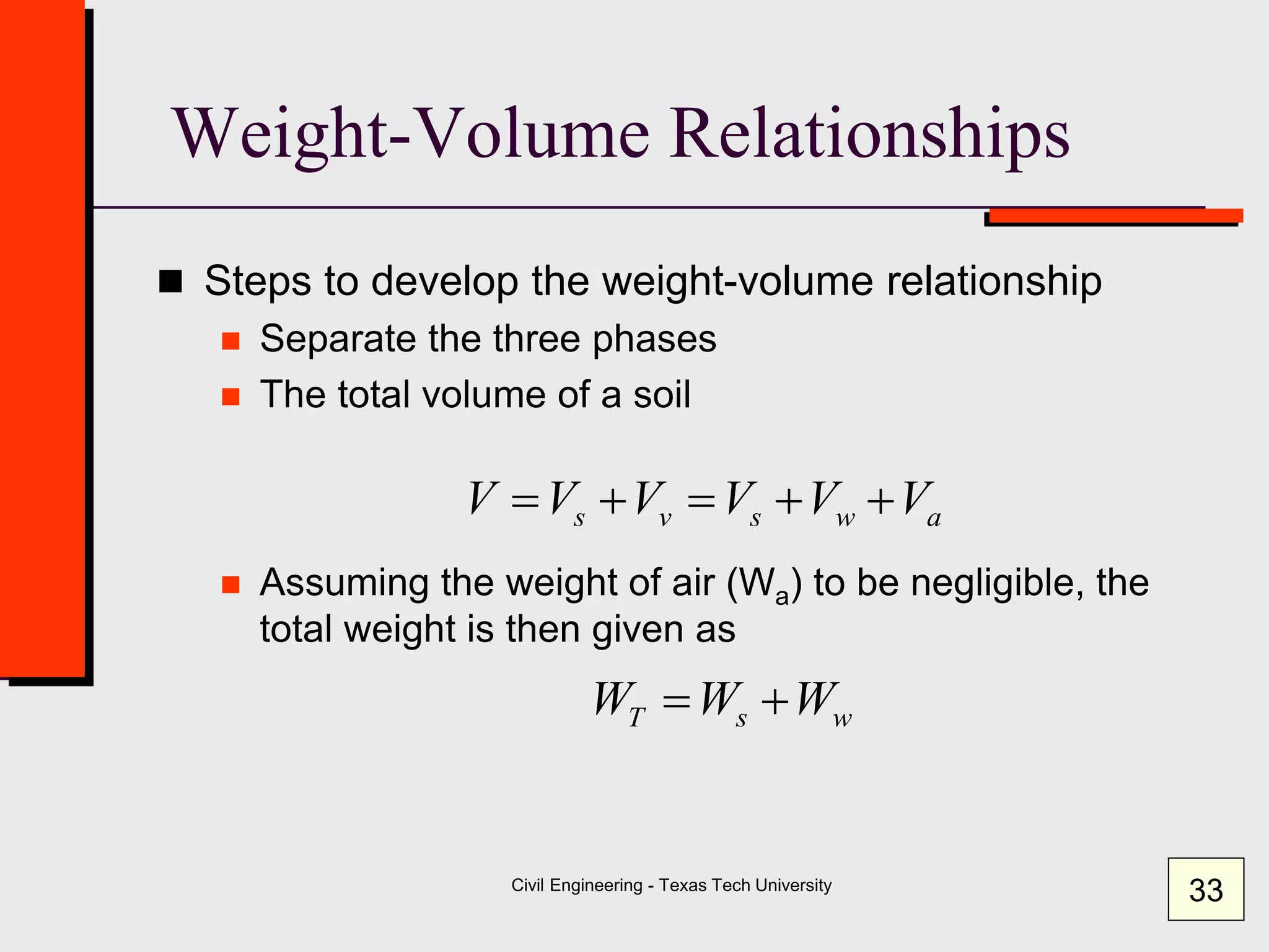 Civil Engineering - Texas Tech University
Weight-Volume Relationships
 Steps to develop the weight-volume relationship
 Separate the three phases
 The total volume of a soil
 Assuming the weight of air (Wa) to be negligible, the
total weight is then given as
awsvs VVVVVV 
wsT WWW 
33
 
