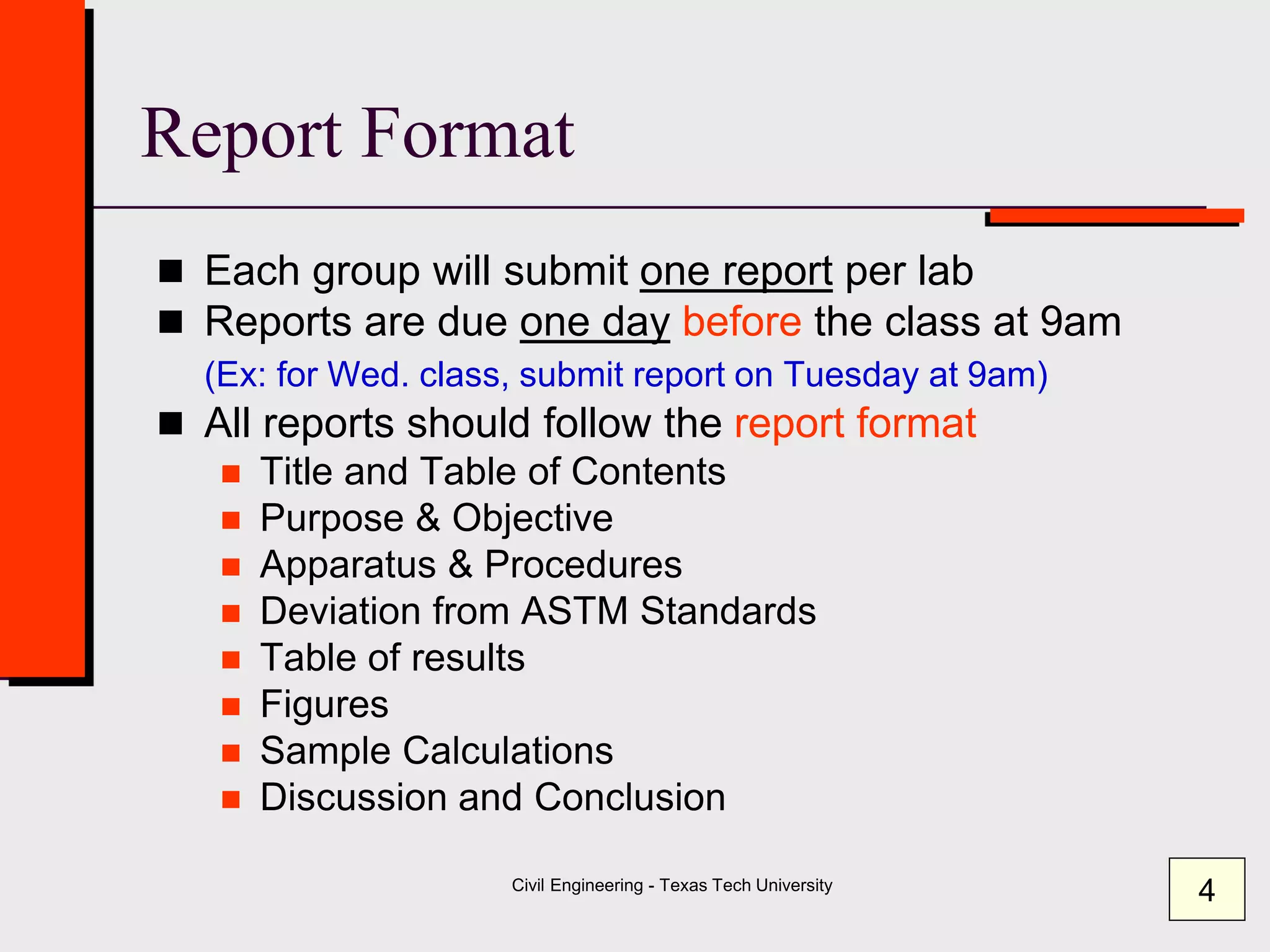 Civil Engineering - Texas Tech University
Report Format
 Each group will submit one report per lab
 Reports are due one day before the class at 9am
(Ex: for Wed. class, submit report on Tuesday at 9am)
 All reports should follow the report format
 Title and Table of Contents
 Purpose & Objective
 Apparatus & Procedures
 Deviation from ASTM Standards
 Table of results
 Figures
 Sample Calculations
 Discussion and Conclusion
4
 
