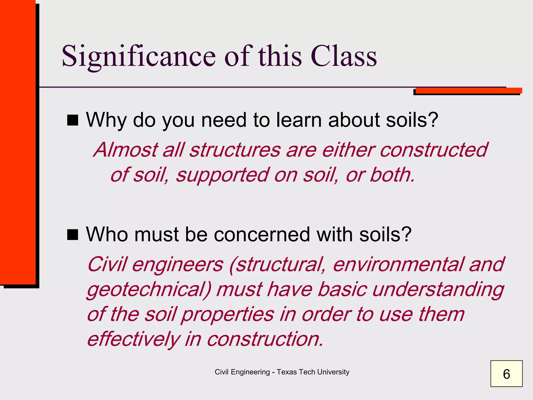 Civil Engineering - Texas Tech University
Significance of this Class
 Why do you need to learn about soils?
Almost all structures are either constructed
of soil, supported on soil, or both.
 Who must be concerned with soils?
Civil engineers (structural, environmental and
geotechnical) must have basic understanding
of the soil properties in order to use them
effectively in construction.
6
 