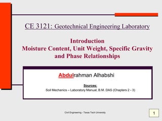 Civil Engineering - Texas Tech University
CE 3121: Geotechnical Engineering Laboratory
Introduction
Moisture Content, Unit Weight, Specific Gravity
and Phase Relationships
Abdulrahman Alhabshi
Sources:
Soil Mechanics – Laboratory Manual, B.M. DAS (Chapters 2 - 3)
1
 