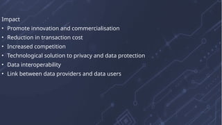 Impact
• Promote innovation and commercialisation
• Reduction in transaction cost
• Increased competition
• Technological solution to privacy and data protection
• Data interoperability
• Link between data providers and data users
 