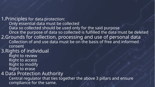 1.Principles for data protection:
Only essential data must be collected
Data so collected should be used only for the said purpose
Once the purpose of data so collected is fulfilled the data must be deleted
2.Grounds for collection, processing and use of personal data
Collection of and use data must be on the basis of free and informed
consent
3.Rights of individual
Right to review
Right to access
Right to modify
Right to erase
4 Data Protection Authority
Central regulator that ties together the above 3 pillars and ensure
compliance for the same.
 