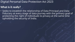 What is it really?
• Seeks to establish the relationship of Data Principal and Data
Fiduciary at every stage of data journey with the primary goal of
protecting the right of individuals to privacy at the same time
upholding the security of India.
Digital Personal Data Protection Act 2023
 