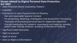 • Data Protection Board: Autonomy, Powers?
• Lopsided
• Exemptions in case of government as fiduciary
Fair and reasonable reasons: Consent
For preventing, detecting, investigation and prosecution: Processing
“necessity of processing personal data for legitimate objectives”
Outright exemption for research, sovereignty and integrity, security,
public order, friendly relations, avoiding incitement of violence.
• Significant Data Fiduciaries
• Right to erasure?
• Right of minor
• Dent on Right to Information?
Issues related to Digital Personal Data Protection
Act 2023
 