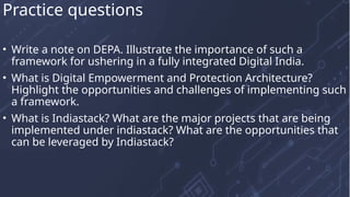 • Write a note on DEPA. Illustrate the importance of such a
framework for ushering in a fully integrated Digital India.
• What is Digital Empowerment and Protection Architecture?
Highlight the opportunities and challenges of implementing such
a framework.
• What is Indiastack? What are the major projects that are being
implemented under indiastack? What are the opportunities that
can be leveraged by Indiastack?
Practice questions
 