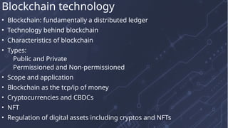 • Blockchain: fundamentally a distributed ledger
• Technology behind blockchain
• Characteristics of blockchain
• Types:
Public and Private
Permissioned and Non-permissioned
• Scope and application
• Blockchain as the tcp/ip of money
• Cryptocurrencies and CBDCs
• NFT
• Regulation of digital assets including cryptos and NFTs
Blockchain technology
 