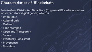 Peer-to-Peer Distributed Data Store (In general Blockchain is a box
which can store digital goods) which is
• Immutable
• Append-only
• Ordered
• Time-stamped
• Open and Transparent
• Secure
• Eventually Consistent
• Provenance
• Trust-less
Characteristics of Blockchain
 