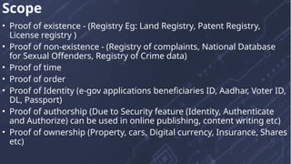 • Proof of existence - (Registry Eg: Land Registry, Patent Registry,
License registry )
• Proof of non-existence - (Registry of complaints, National Database
for Sexual Offenders, Registry of Crime data)
• Proof of time
• Proof of order
• Proof of Identity (e-gov applications beneficiaries ID, Aadhar, Voter ID,
DL, Passport)
• Proof of authorship (Due to Security feature (Identity, Authenticate
and Authorize) can be used in online publishing, content writing etc)
• Proof of ownership (Property, cars, Digital currency, Insurance, Shares
etc)
Scope
 