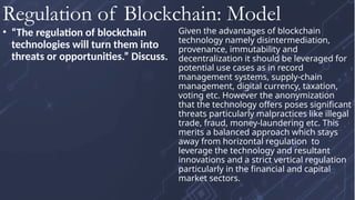 • “The regulation of blockchain
technologies will turn them into
threats or opportunities.” Discuss.
Given the advantages of blockchain
technology namely disintermediation,
provenance, immutability and
decentralization it should be leveraged for
potential use cases as in record
management systems, supply-chain
management, digital currency, taxation,
voting etc. However the anonymization
that the technology offers poses significant
threats particularly malpractices like illegal
trade, fraud, money-laundering etc. This
merits a balanced approach which stays
away from horizontal regulation to
leverage the technology and resultant
innovations and a strict vertical regulation
particularly in the financial and capital
market sectors.
Regulation of Blockchain: Model
 