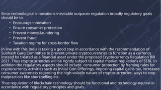 Since technological innovations inevitable outpaces regulation broadly regulatory goals
should be to
• Encourage innovation
• Ensure consumer protection
• Prevent money-laundering
• Prevent fraud
• Taxation regime for cross-border flow
In line with this India is taking a good step in accordance with the recommendation of
Subhash Garg Committee to prevent private cryptocurrencies to function as a currency
instead be treated as a financial asset under the proposed Cryptocurrency Regulation Bill
2021. Thus cryptocurrencies will be rightly subject to capital market regulations of SEBI. In
addition the regulatory aspects should include consumer protection by framing rules for
cryptocurrency activities such as Initial Coin Offerings, imposing capital gains tax, increased
consumer awareness regarding the high-volatile nature of cryptocurrencies, ways to stop
malpractices like short-selling etc.
Thus regulation of blockchain technology should be functional and technology-neutral in
accordance with regulatory principles and goals.
 