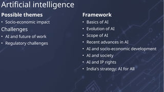 Possible themes
• Socio-economic impact
Challenges
• AI and future of work
• Regulatory challenges
Framework
• Basics of AI
• Evolution of AI
• Scope of AI
• Recent advances in AI
• AI and socio-economic development
• AI and society
• AI and IP rights
• India's strategy: AI for All
Artificial intelligence
 