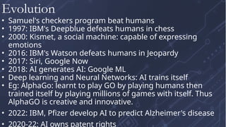 • Samuel's checkers program beat humans
• 1997: IBM's Deepblue defeats humans in chess
• 2000: Kismet, a social machine: capable of expressing
emotions
• 2016: IBM's Watson defeats humans in Jeopardy
• 2017: Siri, Google Now
• 2018: AI generates AI: Google ML
• Deep learning and Neural Networks: AI trains itself
• Eg: AlphaGo: learnt to play GO by playing humans then
trained itself by playing millions of games with itself. Thus
AlphaGO is creative and innovative.
• 2022: IBM, Pfizer develop AI to predict Alzheimer's disease
• 2020-22: AI owns patent rights
Evolution
 