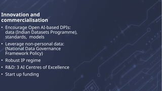 Innovation and
commercialisation
• Encourage Open AI-based DPIs:
data (Indian Datasets Programme),
standards, models
• Leverage non-personal data:
(National Data Governance
Framework Policy)
• Robust IP regime
• R&D: 3 AI Centres of Excellence
• Start up funding
 