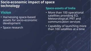 Vision
• Harnessing space-based
assets for socio-economic
development
• Space research
Space-assets of India
• More than 100 operational
satellites providing EO,
Meteorological, PNT and
communication services
• Capability of launching more
than 100 satellites at a time
Socio-economic impact of space
technology
 