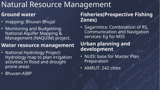 Ground water
• mapping: Bhuvan Bhujal
• Monitoring and Budgetting:
National Aquifer Mapping &
Management (NAQUIM) project.
Water resource management
• National Hydrology Project:
Hydrology map to plan irrigation
activities in flood and drought
prone areas
• Bhuvan-AIBP
Fisheries(Prospective Fishing
Zones)
• Sagarmitra: Combination of RS,
Communication and Navigation
services: Eg for MSS
Urban planning and
development
• NUIS: base for Master Plan
Preparation
• AMRUT: 242 cities
Natural Resource Management
 