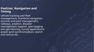 Position, Navigation and
Timing
vehicle tracking and fleet
management, maritime navigation
services and port management,
railways, aviation, disaster
management support, geo-tagging
and geo-fencing, survey applications
power-grid synchronization, search
and rescue etc.
 