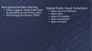 Non-personal data sharing
• Policy support: Draft India Data
Accessibility & Use Policy 2022
• Technological solution: DEPA
Digital Public Good: IndiaStack
• open-source software
• open data
• open AI models
• open standards
• open content
 