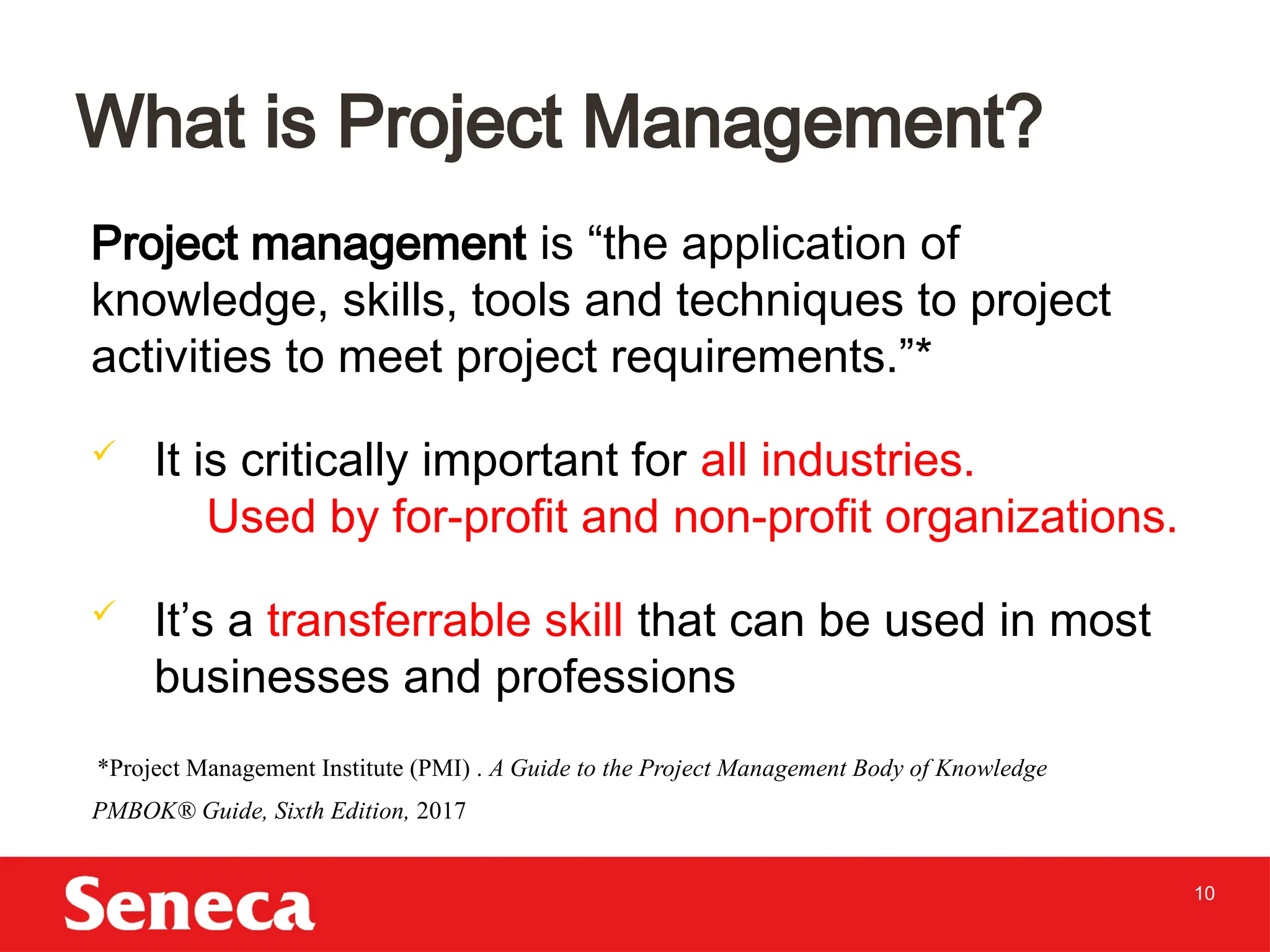 10
Project management is “the application of
knowledge, skills, tools and techniques to project
activities to meet project requirements.”*
 It is critically important for all industries.
Used by for-profit and non-profit organizations.
 It’s a transferrable skill that can be used in most
businesses and professions
What is Project Management?
*Project Management Institute (PMI) . A Guide to the Project Management Body of Knowledge
PMBOK® Guide, Sixth Edition, 2017
 