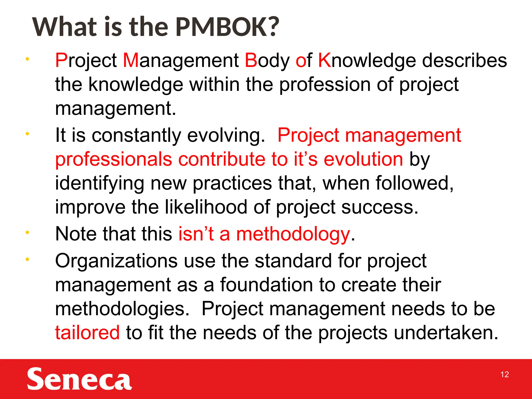 12
• Project Management Body of Knowledge describes
the knowledge within the profession of project
management.
• It is constantly evolving. Project management
professionals contribute to it’s evolution by
identifying new practices that, when followed,
improve the likelihood of project success.
• Note that this isn’t a methodology.
• Organizations use the standard for project
management as a foundation to create their
methodologies. Project management needs to be
tailored to fit the needs of the projects undertaken.
12
What is the PMBOK?
12
 