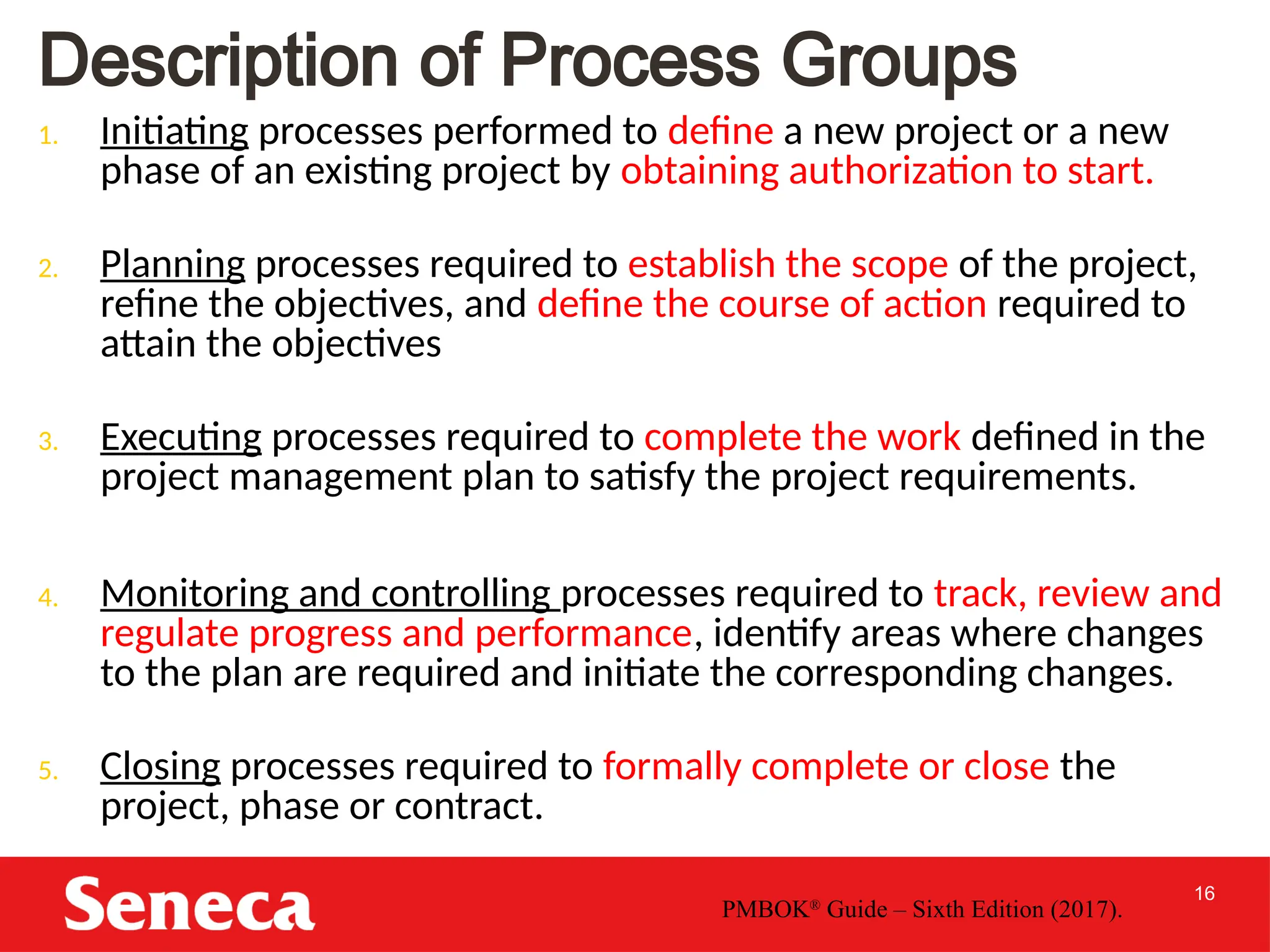 16
Description of Process Groups
1. Initiating processes performed to define a new project or a new
phase of an existing project by obtaining authorization to start.
2. Planning processes required to establish the scope of the project,
refine the objectives, and define the course of action required to
attain the objectives
3. Executing processes required to complete the work defined in the
project management plan to satisfy the project requirements.
4. Monitoring and controlling processes required to track, review and
regulate progress and performance, identify areas where changes
to the plan are required and initiate the corresponding changes.
5. Closing processes required to formally complete or close the
project, phase or contract.
PMBOK®
Guide – Sixth Edition (2017).
 