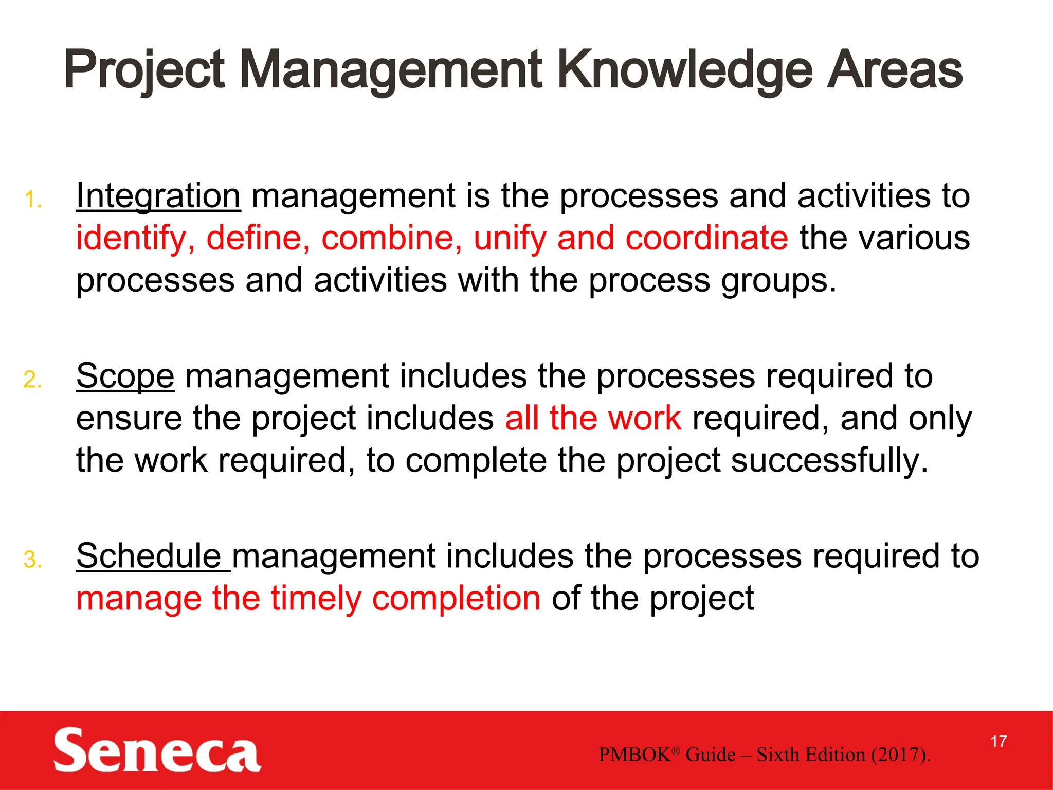 17
1. Integration management is the processes and activities to
identify, define, combine, unify and coordinate the various
processes and activities with the process groups.
2. Scope management includes the processes required to
ensure the project includes all the work required, and only
the work required, to complete the project successfully.
3. Schedule management includes the processes required to
manage the timely completion of the project
Project Management Knowledge Areas
PMBOK®
Guide – Sixth Edition (2017).
 